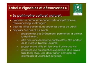 Label « Vignobles et découvertes »

  Le patrimoine culturel, naturel :
  proposer un parcours de découverte adapté dans au
  moins une langue étrangère,
  pour les visites payantes, accepter les cartes de crédit,
  Proposer l’un des plus suivants :
     – programmer des événements permettant d’animer
         la destination,
     – être dans une démarche qualité et/ou être porteur
         de la marque Qualité Tourisme,
     – proposer une visite en lien avec l’univers du vin,
     – proposer une présentation exemplaire d’un savoir
         faire local et/ou une dégustation commentée
         exemplaire d’un produit du terroir.
 