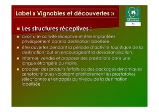 Label « Vignobles et découvertes »

  Les structures réceptives :
  avoir une activité réceptive et être implantées
  physiquement dans la destination labellisée,
  être ouvertes pendant la période d’activité touristique de la
  destination tout en encourageant la dessaisonalisation,
  informer, vendre et proposer des prestations dans une
  langue étrangère au moins,
  proposer des produits forfaits ou des packages dynamiques
  œnotouristiques valorisant prioritairement les prestataires
  sélectionnés et engagés au niveau de la destination
  labellisée
 