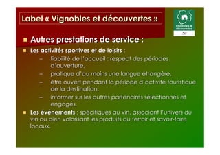 Label « Vignobles et découvertes »

  Autres prestations de service :
  Les activités sportives et de loisirs :
      – fiabilité de l’accueil : respect des périodes
          d’ouverture,
      – pratique d’au moins une langue étrangère,
      – être ouvert pendant la période d’activité touristique
          de la destination,
      – informer sur les autres partenaires sélectionnés et
          engagés.
  Les événements : spécifiques au vin, associant l’univers du
  vin ou bien valorisant les produits du terroir et savoir-faire
  locaux.
 