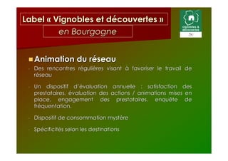 Label « Vignobles et découvertes »
         en Bourgogne


     Animation du réseau
 -   Des rencontres régulières visant à favoriser le travail de
     réseau

 -   Un dispositif d’évaluation annuelle : satisfaction des
     prestataires, évaluation des actions / animations mises en
     place, engagement des prestataires, enquête de
     fréquentation.

 -   Dispositif de consommation mystère

 -   Spécificités selon les destinations
 