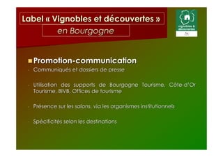 Label « Vignobles et découvertes »
         en Bourgogne


     Promotion-communication
 -   Communiqués et dossiers de presse

 -   Utilisation des supports de Bourgogne Tourisme, Côte-d’Or
     Tourisme, BIVB, Offices de tourisme

 -   Présence sur les salons, via les organismes institutionnels

 -   Spécificités selon les destinations
 
