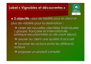 Label « Vignobles et découvertes »


   2 objectifs : plus de lisibilité pour le client et
 plus de visibilité pour la destination :
      cibler de nouvelles clientèles (individuelle
   / groupe, française et internationale,
   pratique excursionniste ou de court séjour)
      assurer au client une qualité d’accueil
     favoriser les actions entre les différents
   acteurs
      proposer un produit complet
 