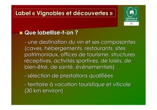 Label « Vignobles et découvertes »


   Que labellise-t-on ?
   - une destination du vin et ses composantes
   (caves, hébergements, restaurants, sites
   patrimoniaux, offices de tourisme, structures
   réceptives, activités sportives, de loisirs, de
   bien-être, de santé, événementiels)
   - sélection de prestations qualifiées
   - territoire à vocation touristique et viticole
   (30 km environ)
 