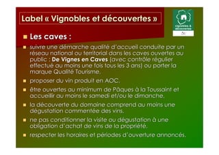 Label « Vignobles et découvertes »

  Les caves :
  suivre une démarche qualité d’accueil conduite par un
  réseau national ou territorial dans les caves ouvertes au
  public : De Vignes en Caves (avec contrôle régulier
  effectué au moins une fois tous les 3 ans) ou porter la
  marque Qualité Tourisme,
  proposer du vin produit en AOC,
  être ouvertes au minimum de Pâques à la Toussaint et
  accueillir au moins le samedi et/ou le dimanche,
  la découverte du domaine comprend au moins une
  dégustation commentée des vins,
  ne pas conditionner la visite ou dégustation à une
  obligation d’achat de vins de la propriété,
  respecter les horaires et périodes d’ouverture annoncés,
 