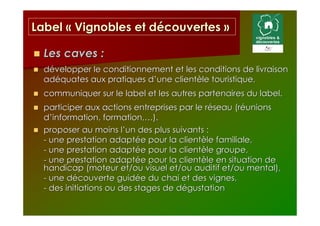 Label « Vignobles et découvertes »

  Les caves :
  développer le conditionnement et les conditions de livraison
  adéquates aux pratiques d’une clientèle touristique,
  communiquer sur le label et les autres partenaires du label.
  participer aux actions entreprises par le réseau (réunions
  d’information, formation,…).
  proposer au moins l’un des plus suivants :
  - une prestation adaptée pour la clientèle familiale,
  - une prestation adaptée pour la clientèle groupe,
  - une prestation adaptée pour la clientèle en situation de
  handicap (moteur et/ou visuel et/ou auditif et/ou mental),
  - une découverte guidée du chai et des vignes,
  - des initiations ou des stages de dégustation
 