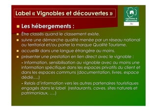 Label « Vignobles et découvertes »

  Les hébergements :
  Être classés quand le classement existe,
  suivre une démarche qualité menée par un réseau national
  ou territorial et/ou porter la marque Qualité Tourisme,
  accueillir dans une langue étrangère au moins,
  présenter une prestation en lien direct avec le vignoble :
  - Information, sensibilisation au vignoble avec au moins une
  information spécifique dans les espaces privatifs du client et
  dans les espaces communs (documentation, livres, espace
  dédié,…)
  - Relais d’information vers les autres partenaires touristiques
  engagés dans le label (restaurants, caves, sites naturels et
  patrimoniaux, ….)
 