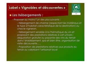 Label « Vignobles et découvertes »

  Les hébergements :
  - Proposer au moins l’un des plus suivants :
       - Hébergement de charme (respectant les matériaux et
       le type d’habitat caractéristique de la destination) ou
       chez le vigneron,
       - Hébergement sensible à la thématique du vin et
       proposant des prestations relatives à cet univers :
       dégustation gratuite ou payante des vins du terroir
       dans l’établissement, spa et bien être, organisation de
       visite découverte,….
       - Proposition de prestations relatives aux produits du
       terroir ou valorisant l’artisanat local
 