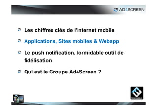 Les chiffres clés de l’Internet mobile

Applications, Sites mobiles & Webapp

Le push notification, formidable outil de
fidélisation

Qui est le Groupe Ad4Screen ?




                                            12
 
