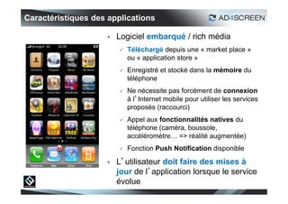 Caractéristiques des applications

                       Logiciel embarqué / rich média
                           Téléchargé depuis une « market place »
                            ou « application store »
                           Enregistré et stocké dans la mémoire du
                            téléphone
                           Ne nécessite pas forcément de connexion
                            à l’Internet mobile pour utiliser les services
                            proposés (raccourci)
                           Appel aux fonctionnalités natives du
                            téléphone (caméra, boussole,
                            accéléromètre… => réalité augmentée)
                           Fonction Push Notification disponible

                       L’utilisateur doit faire des mises à
                        jour de l’application lorsque le service
                        évolue
                                                                             13
 