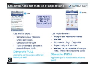 Les différences site mobiles et applications


                                Web App ou
                                Application
                                 Native ?
                               Dans quel but
                                     ?



    Les mots d’ordre :                         Les mots d’ordre :
       Consultation par nécessité              Equiper ses meilleurs clients
       Entrée par besoin                       M-CRM
       Consultation via SEO                    Rich media / Ergo / Originalité
       Trafic web mobile existant et           Aspect ludique & serviciel
        potentiellement perdu                   Vecteur de recrutement si marque
                                                 forte / viralité / bonne promo stores
    Démarche PULL
    Approche par le contenu et le fort     Démarche PUSH
    historique web                         Approche par la marque et la mise en
                                           avant
                                                                                     16
 