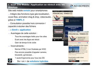 L’écart Site Mobile / Application se rétrécit avec les
WebApp
Site web mobile enrichi pour smartphones
 Intègre des fonctions type géo-localisation,
cover-flow, animation drag & drop, video/audio…
grâce à l’HMTL 5
 Consultation possible hors connexion /
capacité à stocker des fichiers
   « Simili » application
   Avantages de cette solution :
      -   Tous les avantages listés pour les sites
      -   Ecart avec les Apps est réduit
      -   Gain de temps & de coûts
   Inconvénients :
      -   Norme HTML 5 non finalisée par W3C
      -   Pas encore possible d’appeler camera,
          boussole, gyroscope…
      -   1 seule Ergonomie pour tous les OS
           De + en + de solutions hybrides
                                                         17
 
