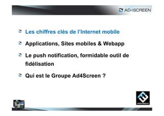 Les chiffres clés de l’Internet mobile

Applications, Sites mobiles & Webapp

Le push notification, formidable outil de
fidélisation

Qui est le Groupe Ad4Screen ?




                                            2
 