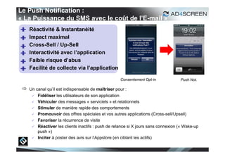 Le Push Notification :
« La Puissance du SMS avec le coût de l’E-mail »
    Réactivité & Instantanéité
    Impact maximal
    Cross-Sell / Up-Sell
    Interactivité avec l’application
    Faible risque d’abus
    Facilité de collecte via l’application

                                                     Consentement Opt-in             Push Not.

  Un canal qu’il est indispensable de maîtriser pour :
         Fidéliser les utilisateurs de son application
         Véhiculer des messages « serviciels » et relationnels
         Stimuler de manière rapide des comportements
         Promouvoir des offres spéciales et vos autres applications (Cross-sell/Upsell)
         Favoriser la récurrence de visite
         Réactiver les clients inactifs : push de relance si X jours sans connexion (« Wake-up
          push »)
         Inciter à poster des avis sur l’Appstore (en ciblant les actifs)

                                                                                                  20
 