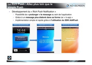 Le Rich Push : Allez plus loin que le
simple Push
    Développement du « Rich Push Notification »
        Possibilité de « prolonger » le message au sein de l’application
        Grâce à un message plus élaboré dans sa forme car « in-app »
        Implémentation simple et rapide grâce à l’utilisation du SDK Ad4Push
 