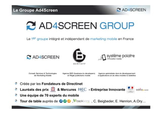 Le Groupe Ad4Screen




  Créée par les Fondateurs de Directinet
  Lauréats des prix     & Mercures         - Entreprise Innovante
  Une équipe de 70 experts du mobile
  Tour de table auprès de        ,          , C. Beigbeder, E. Henrion, A.Ory…
 