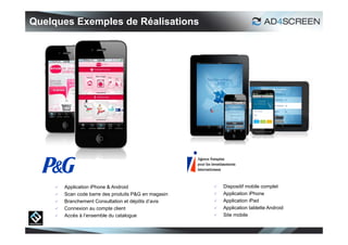 Quelques Exemples de Réalisations




        Application iPhone & Android                     Dispositif mobile complet
        Scan code barre des produits P&G en magasin      Application iPhone
        Branchement Consultation et dépôts d’avis        Application iPad
        Connexion au compte client                       Application tablette Android
        Accès à l’ensemble du catalogue                  Site mobile


                                                                                          31
 