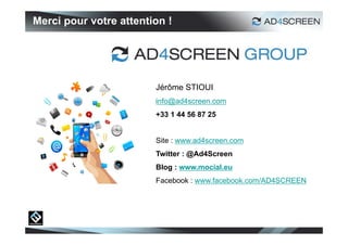 Merci pour votre attention !




                        Jérôme STIOUI
                        info@ad4screen.com
                        +33 1 44 56 87 25


                        Site : www.ad4screen.com
                        Twitter : @Ad4Screen
                        Blog : www.mocial.eu
                        Facebook : www.facebook.com/AD4SCREEN
 
