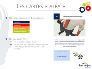 LES CARTES « ALÉA »
Elles sont classées en 4 catégories :
Elles peuvent être :
 Tirées au sort en cours de jeu
 Déclenchées par l’animateur en fonction des
cartes déjà jouées (ou non jouées…) par
l’équipe
Production
Commercial
Amélioration continue
Support et Direction
 
