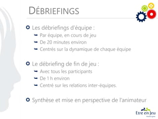 DÉBRIEFINGS
Les débriefings d’équipe :
 Par équipe, en cours de jeu
 De 20 minutes environ
 Centrés sur la dynamique de chaque équipe
Le débriefing de fin de jeu :
 Avec tous les participants
 De 1 h environ
 Centré sur les relations inter-équipes.
Synthèse et mise en perspective de l’animateur
 