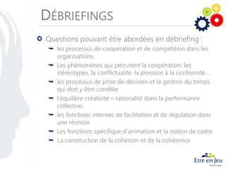 DÉBRIEFINGS
Questions pouvant être abordées en débriefing :
 les processus de coopération et de compétition dans les
organisations,
 Les phénomènes qui percutent la coopération: les
stéréotypes, la conflictualité, la pression à la conformité…
 les processus de prise de décision et la gestion du temps
qui doit y être corrélée
 l'équilibre créativité – rationalité dans la performance
collective,
 les fonctions internes de facilitation et de régulation dans
une réunion
 Les fonctions spécifique d'animation et la notion de cadre
 La construction de la cohésion et de la cohérence
 