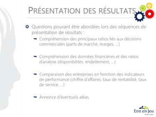 PRÉSENTATION DES RÉSULTATS
Questions pouvant être abordées lors des séquences de
présentation de résultats :
 Compréhension des principaux ratios liés aux décisions
commerciales (parts de marché, marges, …)
 Compréhension des données financières et des ratios
d’analyse (disponibilités, endettement, …)
 Comparaison des entreprises en fonction des indicateurs
de performance (chiffre d’affaires, taux de rentabilité, taux
de service, …)
 Annonce d’éventuels aléas
 