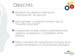 OBJECTIFS
Améliorer les relations internes et
"décloisonner" les services
Faire partager un objectif commun par le
"travailler ensemble"
Comprendre et faire évoluer positivement les
rapports coopération / compétition entre
services
Mieux connaître les mécanismes et enjeux de la
gestion d'entreprise en favorisant les synergies
 
