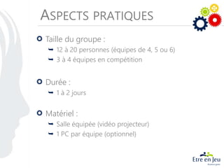 ASPECTS PRATIQUES
Taille du groupe :
 12 à 20 personnes (équipes de 4, 5 ou 6)
 3 à 4 équipes en compétition
Durée :
 1 à 2 jours
Matériel :
 Salle équipée (vidéo projecteur)
 1 PC par équipe (optionnel)
 