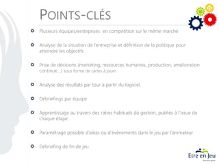 POINTS-CLÉS
Plusieurs équipes/entreprises en compétition sur le même marché
Analyse de la situation de l’entreprise et définition de la politique pour
atteindre les objectifs
Prise de décisions (marketing, ressources humaines, production, amélioration
continue…) sous forme de cartes à jouer
Analyse des résultats par tour à partir du logiciel.
Débriefings par équipe
Apprentissage au travers des ratios habituels de gestion, publiés à l'issue de
chaque étape
Paramétrage possible d’aléas ou d’événements dans le jeu par l’animateur
Débriefing de fin de jeu
 