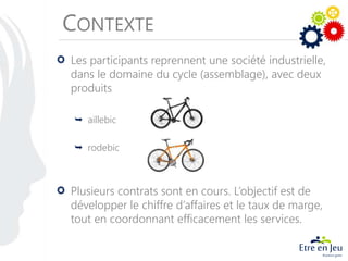 CONTEXTE
Les participants reprennent une société industrielle,
dans le domaine du cycle (assemblage), avec deux
produits
 aillebic
 rodebic
Plusieurs contrats sont en cours. L’objectif est de
développer le chiffre d’affaires et le taux de marge,
tout en coordonnant efficacement les services.
 