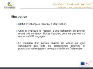 Illustration
o Statut d’Hébergeur reconnu à Dailymotion
o Celui-ci implique le respect d’une obligation de prompt
retrait des contenus illicites signalés pour ne pas voir sa
responsabilité engagée
o Le maintien d’un certain nombre de vidéos en ligne
constituent des faits de concurrence déloyale et
parasitaire qui engagent la responsabilité de Dailymotion
En Com’ tout est permis?
Internet : une zone de non-droit?
 