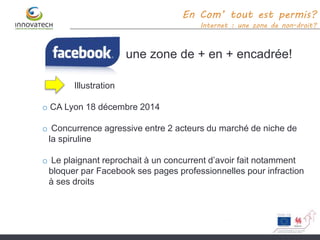 une zone de + en + encadrée!
En Com’ tout est permis?
Internet : une zone de non-droit?
Illustration
o CA Lyon 18 décembre 2014
o Concurrence agressive entre 2 acteurs du marché de niche de
la spiruline
o Le plaignant reprochait à un concurrent d’avoir fait notamment
bloquer par Facebook ses pages professionnelles pour infraction
à ses droits
 