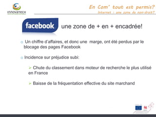 une zone de + en + encadrée!
En Com’ tout est permis?
Internet : une zone de non-droit?
o Un chiffre d’affaires, et donc une marge, ont été perdus par le
blocage des pages Facebook
o Incidence sur préjudice subi:
 Chute du classement dans moteur de recherche le plus utilisé
en France
 Baisse de la fréquentation effective du site marchand
 