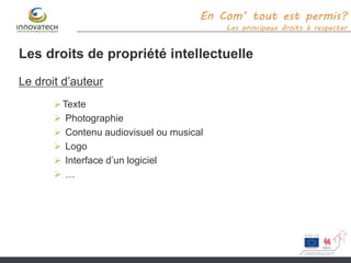 Les droits de propriété intellectuelle
Le droit d’auteur
Texte
 Photographie
 Contenu audiovisuel ou musical
 Logo
 Interface d’un logiciel
 …
En Com’ tout est permis?
Les principaux droits à respecter
 