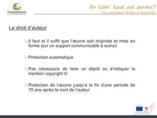 Le droit d’auteur
Il faut et il suffit que l’œuvre soit originale et mise en
forme (sur un support communicable à autrui)
Protection automatique
Pas nécessaire de faire un dépôt ou d’indiquer la
mention copyright ©
Protection de l’œuvre jusqu’à la fin d’une période de
70 ans après la mort de l’auteur
En Com’ tout est permis?
Les principaux droits à respecter
 