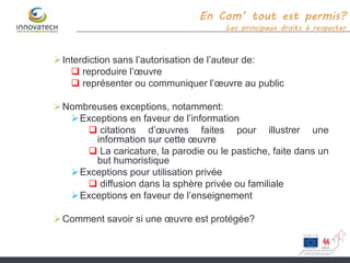 Interdiction sans l’autorisation de l’auteur de:
 reproduire l’œuvre
 représenter ou communiquer l’œuvre au public
Nombreuses exceptions, notamment:
Exceptions en faveur de l’information
 citations d’œuvres faites pour illustrer une
information sur cette œuvre
 La caricature, la parodie ou le pastiche, faite dans un
but humoristique
Exceptions pour utilisation privée
 diffusion dans la sphère privée ou familiale
Exceptions en faveur de l’enseignement
Comment savoir si une œuvre est protégée?
En Com’ tout est permis?
Les principaux droits à respecter
 