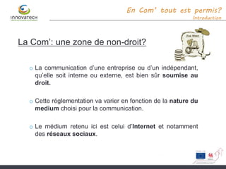 La Com’: une zone de non-droit?
o La communication d’une entreprise ou d’un indépendant,
qu’elle soit interne ou externe, est bien sûr soumise au
droit.
o Cette réglementation va varier en fonction de la nature du
medium choisi pour la communication.
o Le médium retenu ici est celui d’Internet et notamment
des réseaux sociaux.
En Com’ tout est permis?
Introduction
 