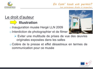 Le droit d’auteur
Illustration
o Inauguration musée Hergé LLN 2009
oInterdiction de photographier et de filmer
 Eviter une multitude de prises de vue des œuvres
originales exposées dans les salles
o Colère de la presse et effet désastreux en termes de
communication pour ce musée
En Com’ tout est permis?
Les principaux droits à respecter
 