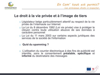 Le droit à la vie privée et à l’image de tiers
o Législateur belge particulièrement attentif au respect de la vie
privée de l’internaute sur Internet
o La Loi du 8 décembre 1992 (Loi vie privée) vise à protéger le
citoyen contre toute utilisation abusive de ses données à
caractère personnel
o La Loi du 11 mars 2003 sur certains aspects juridiques des
services de la société de l'information
o Quid du spamming ?
o L’utilisation du courrier électronique à des fins de publicité est
interdite, sans le consentement préalable, spécifique et
informé du destinataire des messages
En Com’ tout est permis?
Les principaux droits à respecter
 