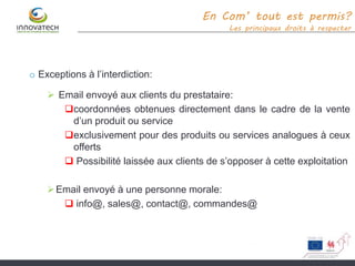 o Exceptions à l’interdiction:
 Email envoyé aux clients du prestataire:
coordonnées obtenues directement dans le cadre de la vente
d’un produit ou service
exclusivement pour des produits ou services analogues à ceux
offerts
 Possibilité laissée aux clients de s’opposer à cette exploitation
Email envoyé à une personne morale:
 info@, sales@, contact@, commandes@
En Com’ tout est permis?
Les principaux droits à respecter
 