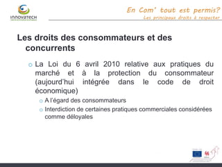 En Com’ tout est permis?
Les principaux droits à respecter
Les droits des consommateurs et des
concurrents
o La Loi du 6 avril 2010 relative aux pratiques du
marché et à la protection du consommateur
(aujourd’hui intégrée dans le code de droit
économique)
o A l’égard des consommateurs
o Interdiction de certaines pratiques commerciales considérées
comme déloyales
 