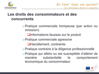 En Com’ tout est permis?
Les principaux droits à respecter
Les droits des consommateurs et des
concurrents
oPratique commerciale trompeuse (par action ou
omission)
Informations fausses sur le produit
oPratique commerciale agressive
Harcèlement, contrainte
oPratique contraire à la diligence professionnelle
oPratique qui altère ou est susceptible d’altérer de
manière substantielle le comportement
économique du consommateur
 