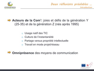 Deux réflexions préalables …
Introduction
Acteurs de la Com’: joies et défis de la génération Y
(25-35) et de la génération Z (nés après 1995)
o Usage natif des TIC
o Culture de l’instantanéité
o Partage versus propriété intellectuelle
o Travail en mode projet/réseau
Omniprésence des moyens de communication
 