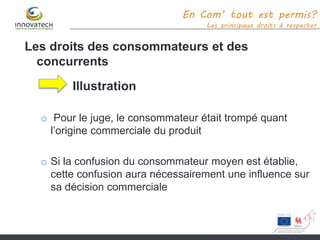 En Com’ tout est permis?
Les principaux droits à respecter
Les droits des consommateurs et des
concurrents
Illustration
o Pour le juge, le consommateur était trompé quant
l’origine commerciale du produit
o Si la confusion du consommateur moyen est établie,
cette confusion aura nécessairement une influence sur
sa décision commerciale
 