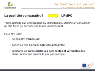 En Com’ tout est permis?
Les principaux droits à respecter
La publicité comparative? LPMPC
Toute publicité qui, explicitement ou implicitement, identifie un concurrent
ou des biens ou services offerts par un concurrent.
Pour être licite:
 ne pas être trompeuse;
 porter sur des biens ou services similaires ;
 comparer les caractéristiques pertinentes et vérifiables des
biens ou services comme le prix par exemple ;
 