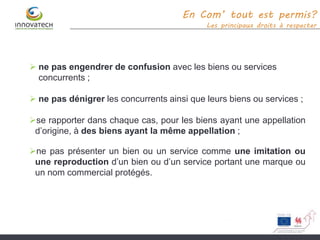 En Com’ tout est permis?
Les principaux droits à respecter
 ne pas engendrer de confusion avec les biens ou services
concurrents ;
 ne pas dénigrer les concurrents ainsi que leurs biens ou services ;
se rapporter dans chaque cas, pour les biens ayant une appellation
d’origine, à des biens ayant la même appellation ;
ne pas présenter un bien ou un service comme une imitation ou
une reproduction d’un bien ou d’un service portant une marque ou
un nom commercial protégés.
 