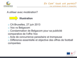 En Com’ tout est permis?
Les principaux droits à respecter
A utiliser avec modération?
Illustration
o CA Bruxelles, 27 juin 2013
o Voo vs Belgacom
o Condamnation de Belgacom pour sa publicité
comparative de l’offre Voo
o Acte de concurrence parasitaire et trompeuse
o Différence essentielle et objective des offres de football
comparées
 