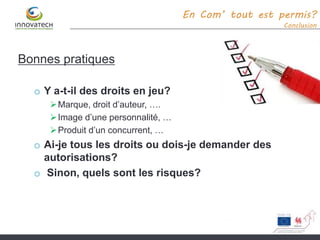 En Com’ tout est permis?
Conclusion
Bonnes pratiques
o Y a-t-il des droits en jeu?
Marque, droit d’auteur, ….
Image d’une personnalité, …
Produit d’un concurrent, …
o Ai-je tous les droits ou dois-je demander des
autorisations?
o Sinon, quels sont les risques?
 