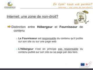 Internet: une zone de non-droit?
Distinction entre Hébergeur et Fournisseur de
contenu
o Le Fournisseur est responsable du contenu qu’il publie
sur son site ou sur une page web
o L’Hébergeur n’est en principe pas responsable du
contenu publié sur son site ou sa page par des tiers
En Com’ tout est permis?
Internet : une zone de non-droit?
 