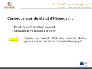 Conséquences du statut d’Hébergeur :
o Pas de système de filtrage préventif
o Obligation de modération a posteriori
Obligation de prompt retrait des contenus illicites
signalés pour ne pas voir sa responsabilité engagée
En Com’ tout est permis?
Internet : une zone de non-droit?
 