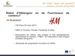 Statut d’Hébergeur ou de Fournisseur de
contenu?
Illustration
o TGI Paris 25 mars 2013
o H&M vs Youtube, Google, Facebook et eBay
o Association de vidéos, des images et des photographies
reproduisant la marque « H&M » et l’associant à des images
et textes dénigrants
o Demande de suppression et action en référé
En Com’ tout est permis?
Internet : une zone de non-droit?
 